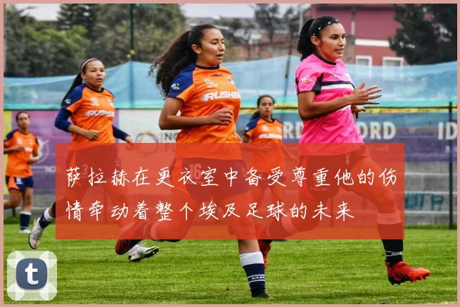 萨拉赫在更衣室中备受尊重他的伤情牵动着整个埃及足球的未来