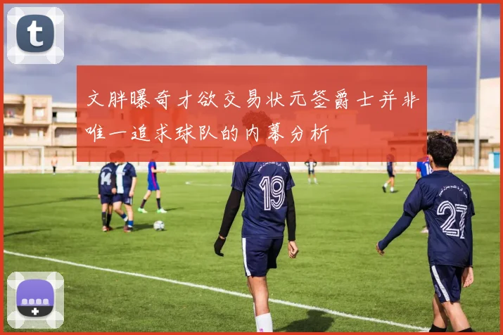 文胖曝奇才欲交易状元签爵士并非唯一追求球队的内幕分析