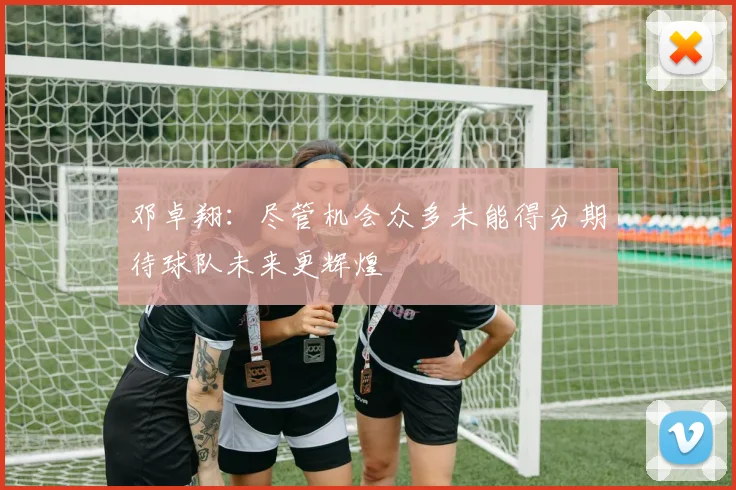 邓卓翔：尽管机会众多未能得分期待球队未来更辉煌