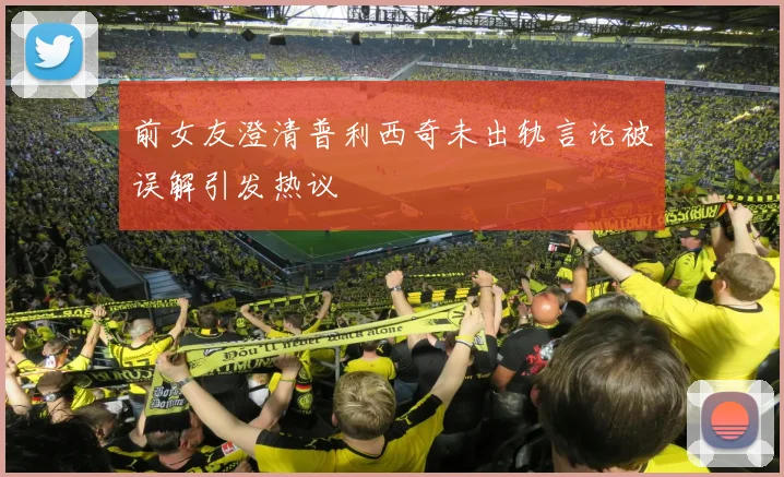前女友澄清普利西奇未出轨言论被误解引发热议