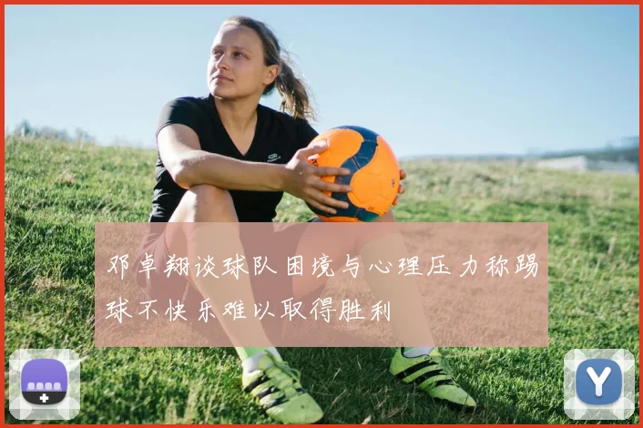邓卓翔谈球队困境与心理压力称踢球不快乐难以取得胜利
