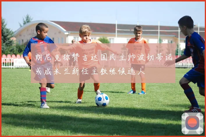 朗尼克称赞吉达国民主帅波切蒂诺或成米兰新任主教练候选人