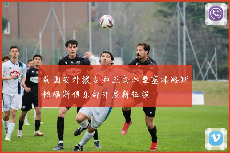 前国安外援古加正式加盟塞浦路斯帕福斯俱乐部开启新征程