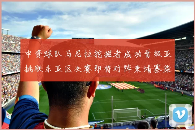 中资球队马尼拉挖掘者成功晋级亚挑联东亚区决赛即将对阵柬埔寨柴桢