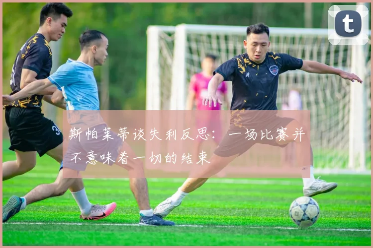 斯帕莱蒂谈失利反思：一场比赛并不意味着一切的结束