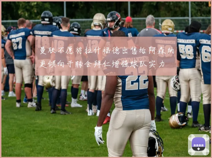 曼联不愿将拉什福德出售给阿森纳更倾向于转会拜仁增强球队实力