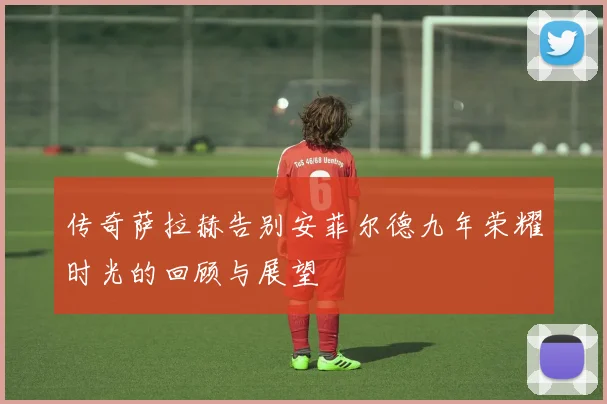 传奇萨拉赫告别安菲尔德九年荣耀时光的回顾与展望