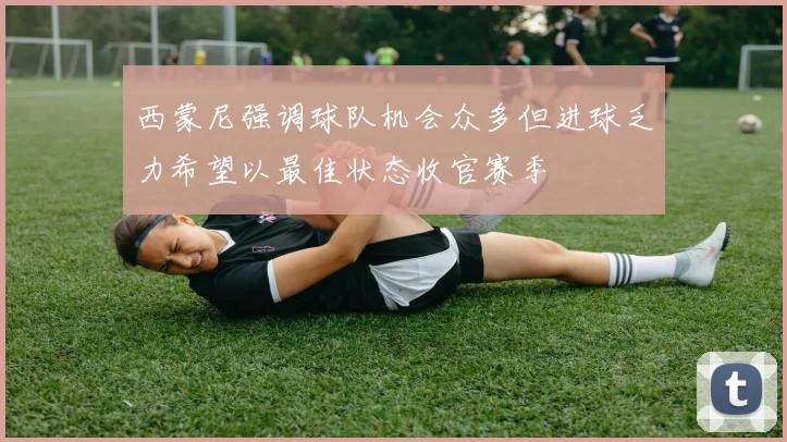 西蒙尼强调球队机会众多但进球乏力希望以最佳状态收官赛季
