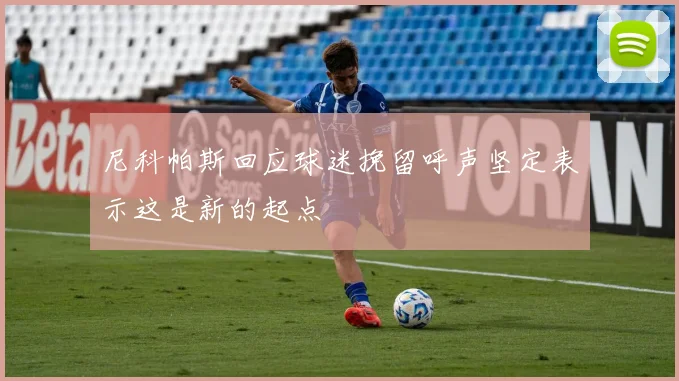 尼科帕斯回应球迷挽留呼声坚定表示这是新的起点