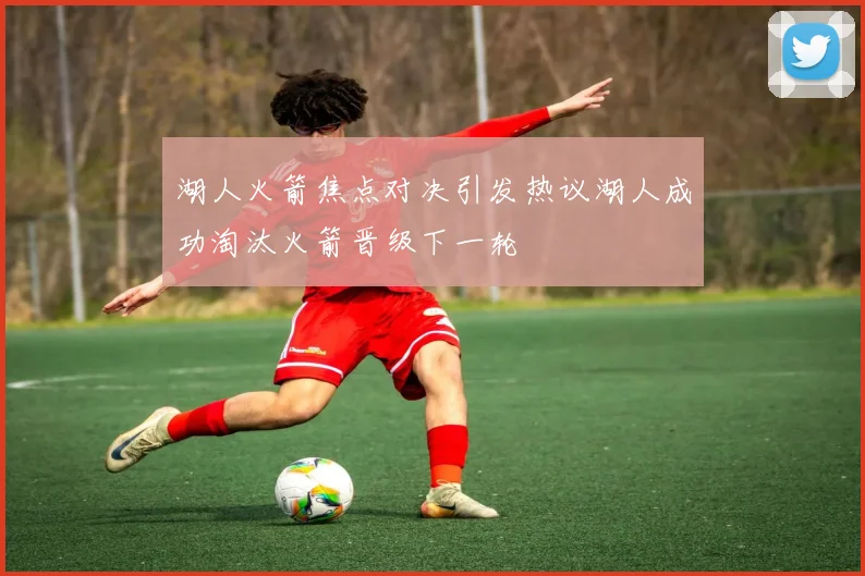 湖人火箭焦点对决引发热议湖人成功淘汰火箭晋级下一轮