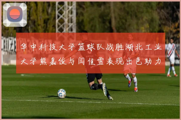华中科技大学篮球队战胜湖北工业大学熊嘉俊与闫佳雪表现出色助力胜利